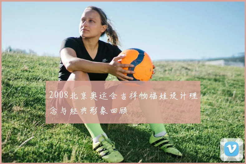 2008北京奥运会吉祥物福娃设计理念与经典形象回顾